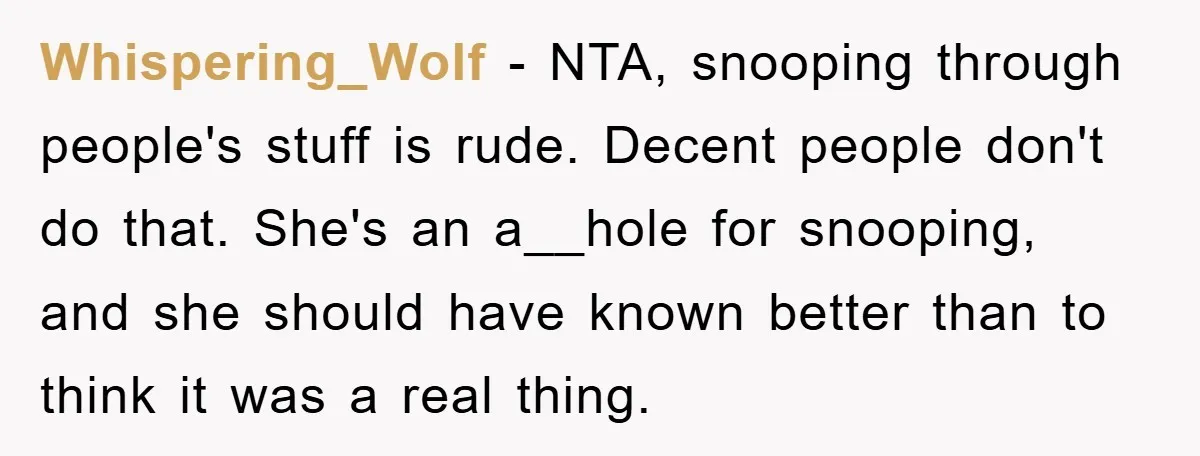 Whispering_Wolf − NTA, snooping through people's stuff is rude. Decent people don't do that. She's an a__hole for snooping, and she should have known better than to think it was...