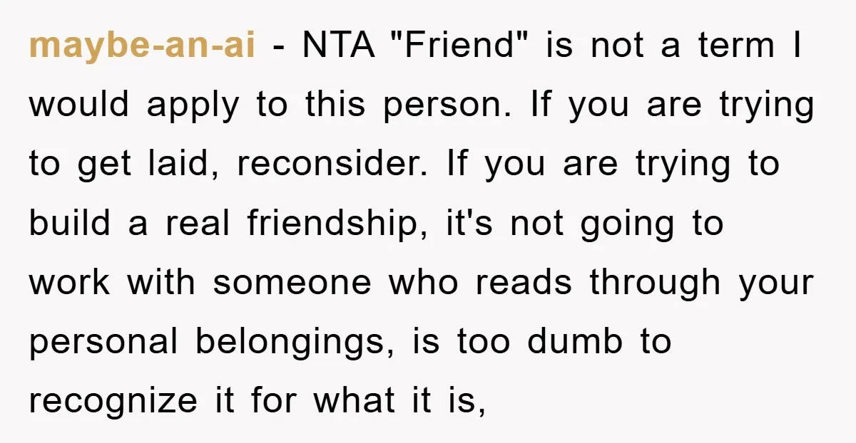 maybe-an-ai − NTA "Friend" is not a term I would apply to this person. If you are trying to get laid, reconsider. If you are trying to build a real...