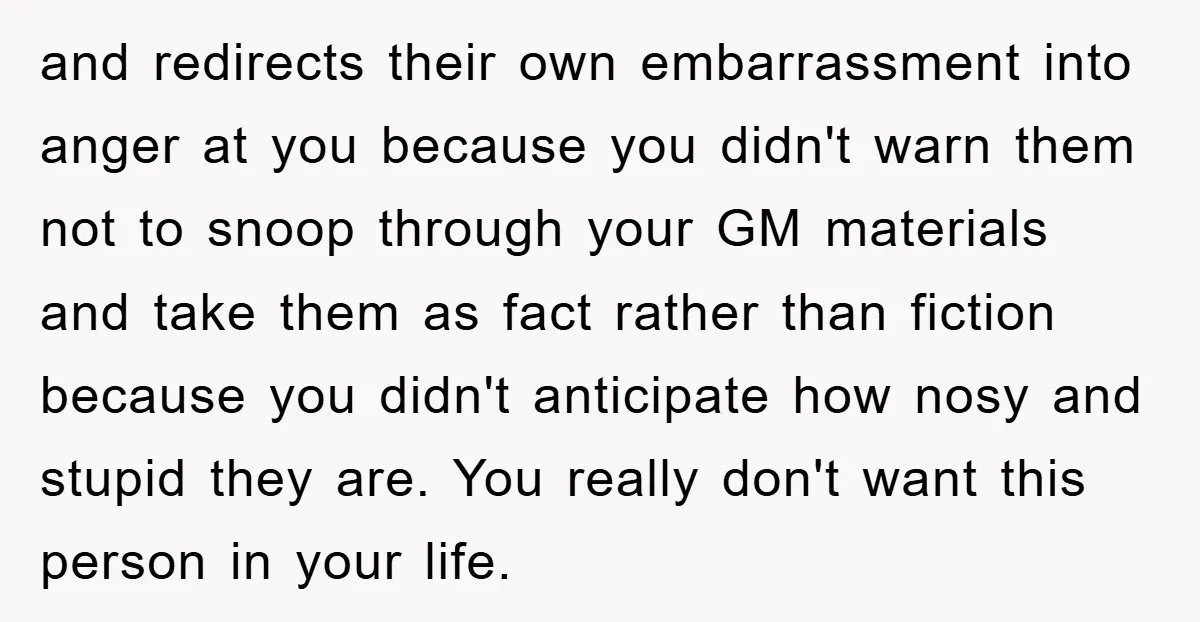and redirects their own embarrassment into anger at you because you didn't warn them not to snoop through your GM materials and take them as fact rather than fiction because...