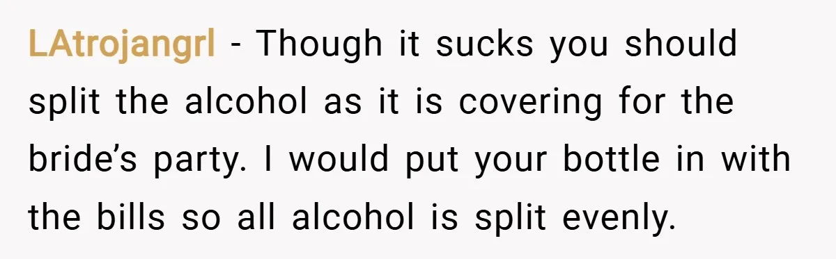 LAtrojangrl − Though it sucks you should split the alcohol as it is covering for the bride’s party. I would put your bottle in with the bills so all alcohol...