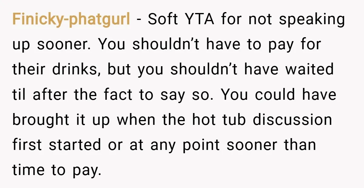 Finicky-phatgurl − Soft YTA for not speaking up sooner. You shouldn’t have to pay for their drinks, but you shouldn’t have waited til after the fact to say so. You...
