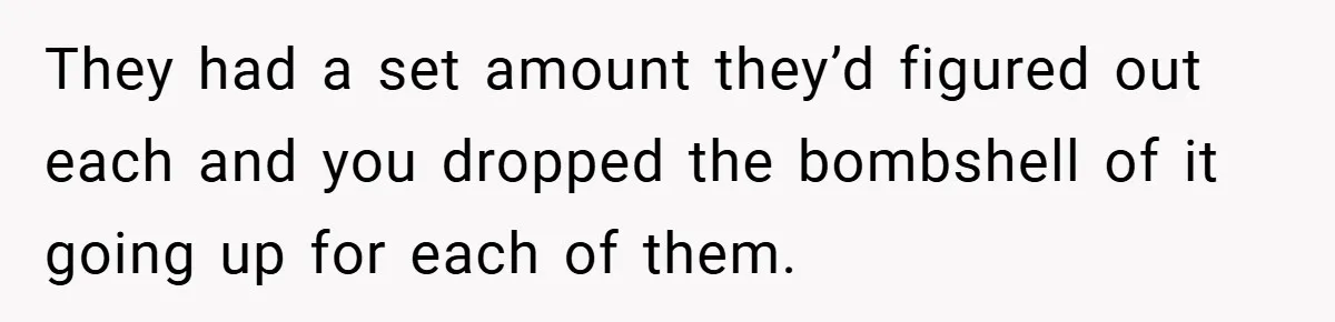 They had a set amount they’d figured out each and you dropped the bombshell of it going up for each of them.
