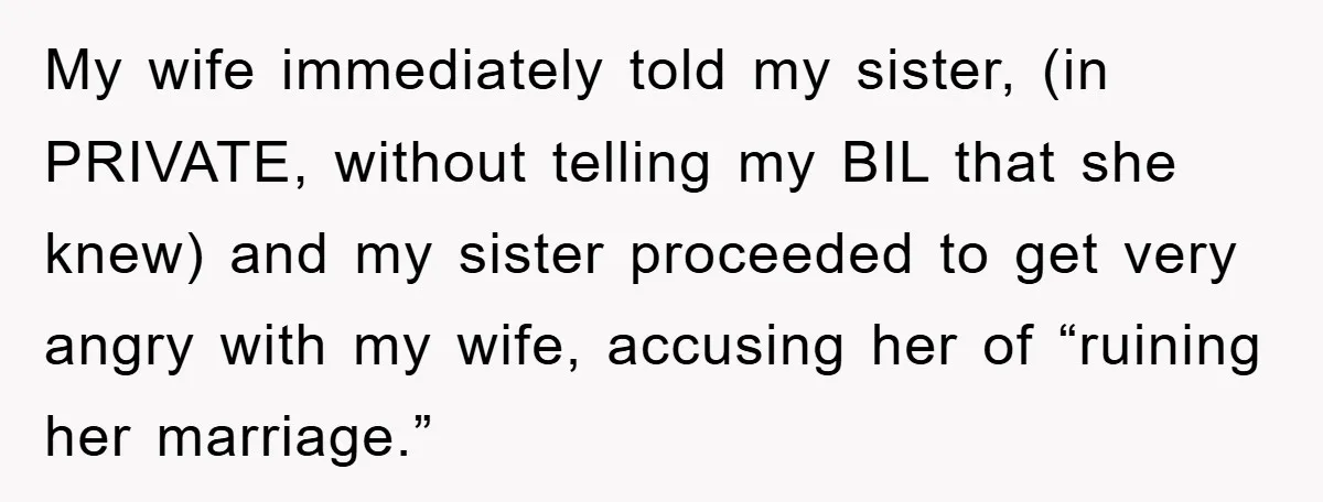 My wife immediately told my sister, (in PRIVATE, without telling my BIL that she knew) and my sister proceeded to get very angry with my wife, accusing her of “ruining...
