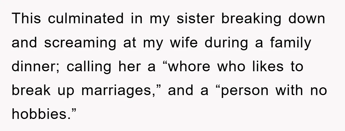 This culminated in my sister breaking down and screaming at my wife during a family dinner; calling her a “whore who likes to break up marriages,” and a “person with...