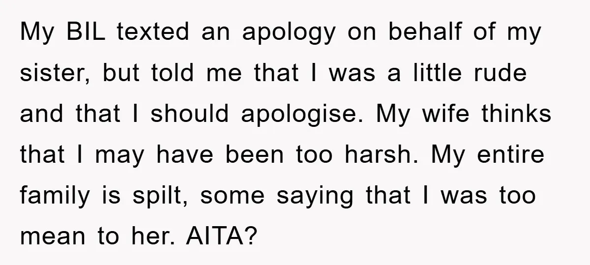 My BIL texted an apology on behalf of my sister, but told me that I was a little rude and that I should apologise. My wife thinks that I may...
