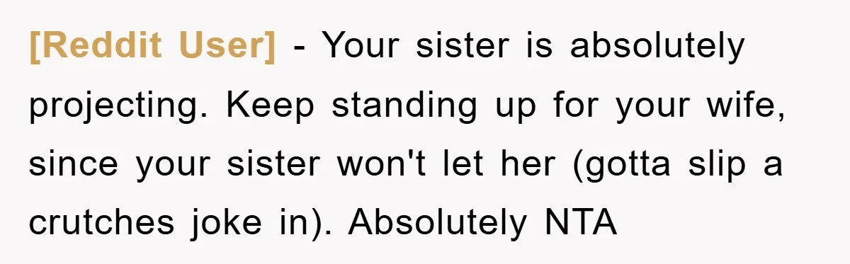 [Reddit User] − Your sister is absolutely projecting. Keep standing up for your wife, since your sister won't let her (gotta slip a crutches joke in). Absolutely NTA
