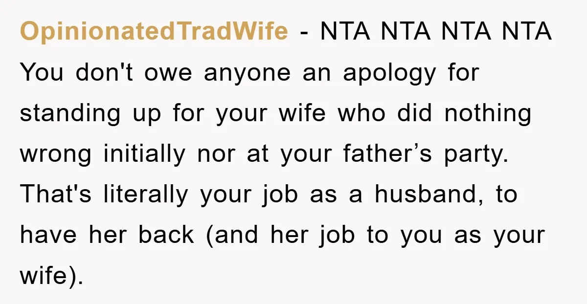 OpinionatedTradWife − NTA NTA NTA NTA You don't owe anyone an apology for standing up for your wife who did nothing wrong initially nor at your father’s party. That's literally...