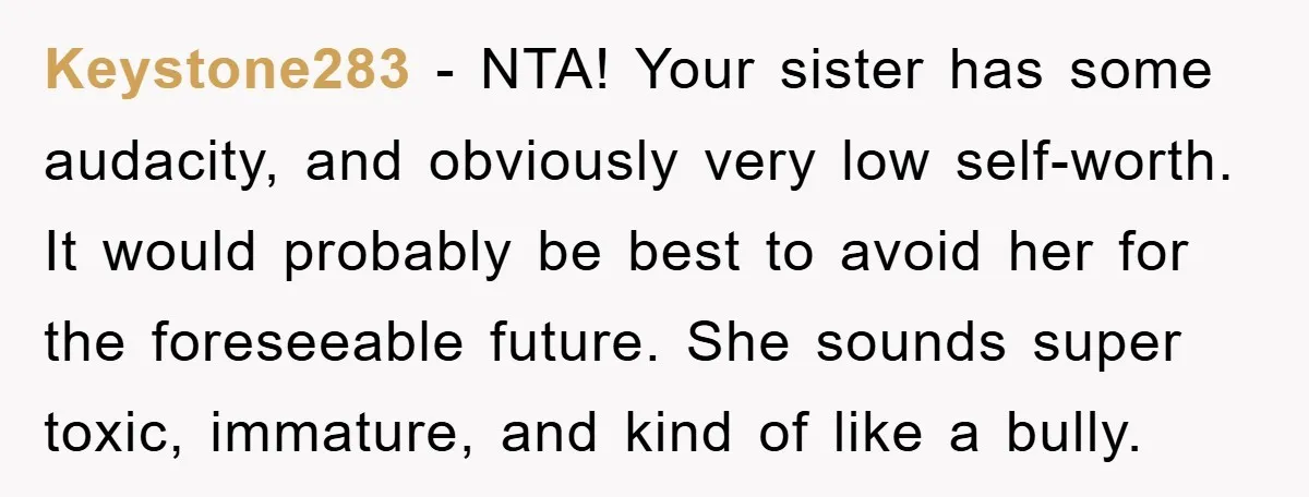 Keystone283 − NTA! Your sister has some audacity, and obviously very low self-worth. It would probably be best to avoid her for the foreseeable future. She sounds super toxic, immature,...