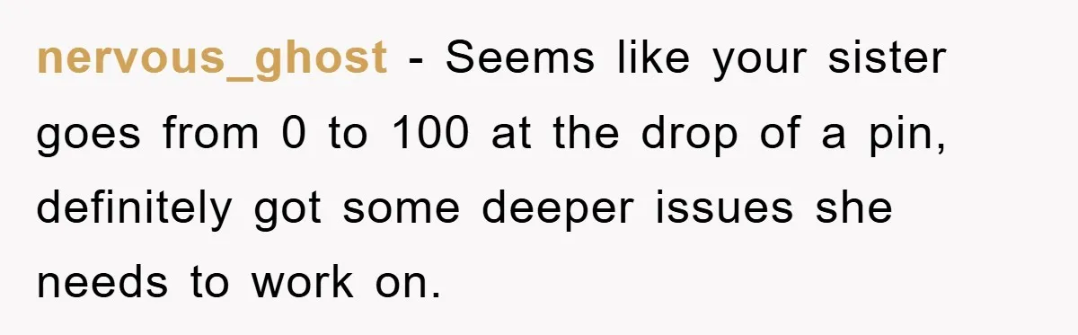 nervous_ghost − Seems like your sister goes from 0 to 100 at the drop of a pin, definitely got some deeper issues she needs to work on.