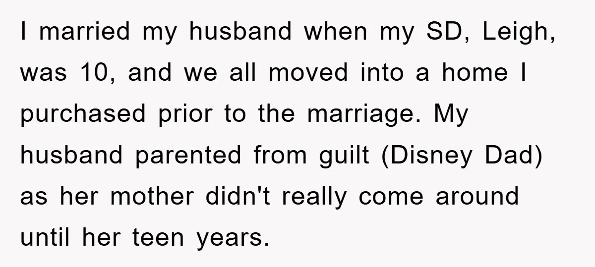 I married my husband when my SD, Leigh, was 10, and we all moved into a home I purchased prior to the marriage. My husband parented from guilt (Disney Dad)...