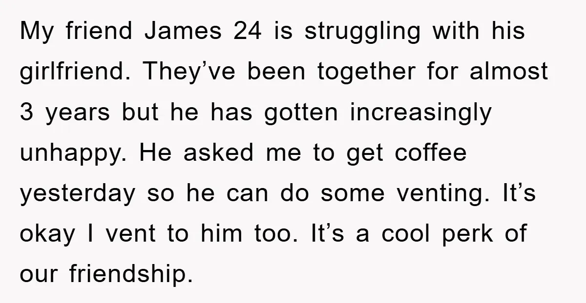 My friend James 24 is struggling with his girlfriend. They’ve been together for almost 3 years but he has gotten increasingly unhappy. He asked me to get coffee yesterday so...