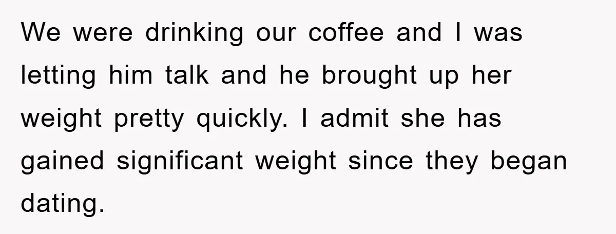 We were drinking our coffee and I was letting him talk and he brought up her weight pretty quickly. I admit she has gained significant weight since they began dating.