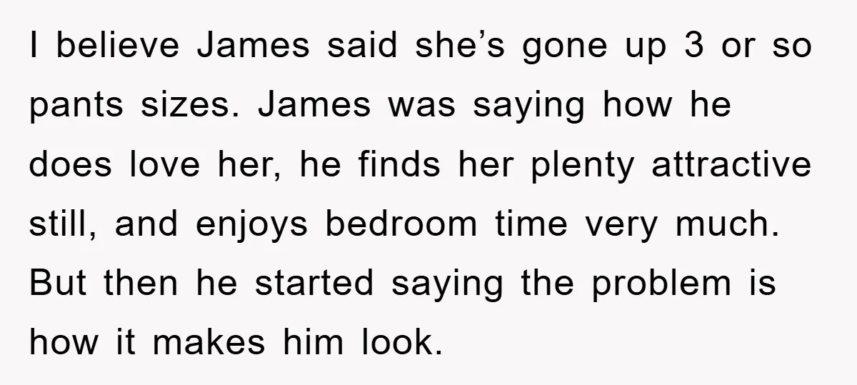 I believe James said she’s gone up 3 or so pants sizes. James was saying how he does love her, he finds her plenty attractive still, and enjoys bedroom time...