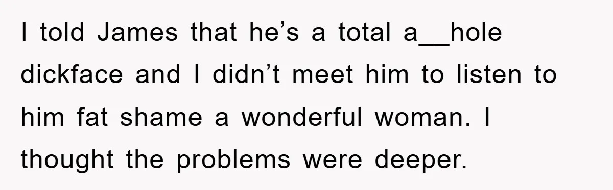 I told James that he’s a total a__hole dickface and I didn’t meet him to listen to him fat shame a wonderful woman. I thought the problems were deeper.