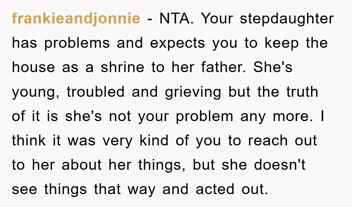 frankieandjonnie − NTA. Your stepdaughter has problems and expects you to keep the house as a shrine to her father. She's young, troubled and grieving but the truth of it...