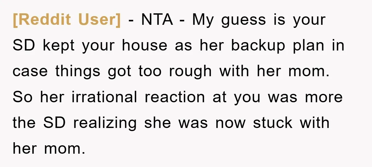 [Reddit User] − NTA - My guess is your SD kept your house as her backup plan in case things got too rough with her mom. So her irrational reaction...