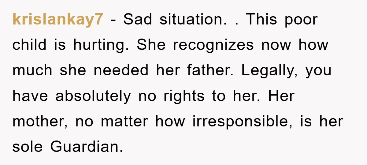 krislankay7 − Sad situation. . This poor child is hurting. She recognizes now how much she needed her father. Legally, you have absolutely no rights to her. Her mother, no...