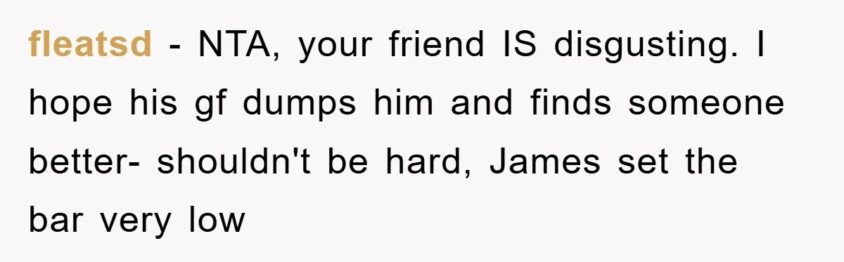 fleatsd - NTA, your friend IS disgusting. I hope his gf dumps him and finds someone better- shouldn't be hard, James set the bar very low