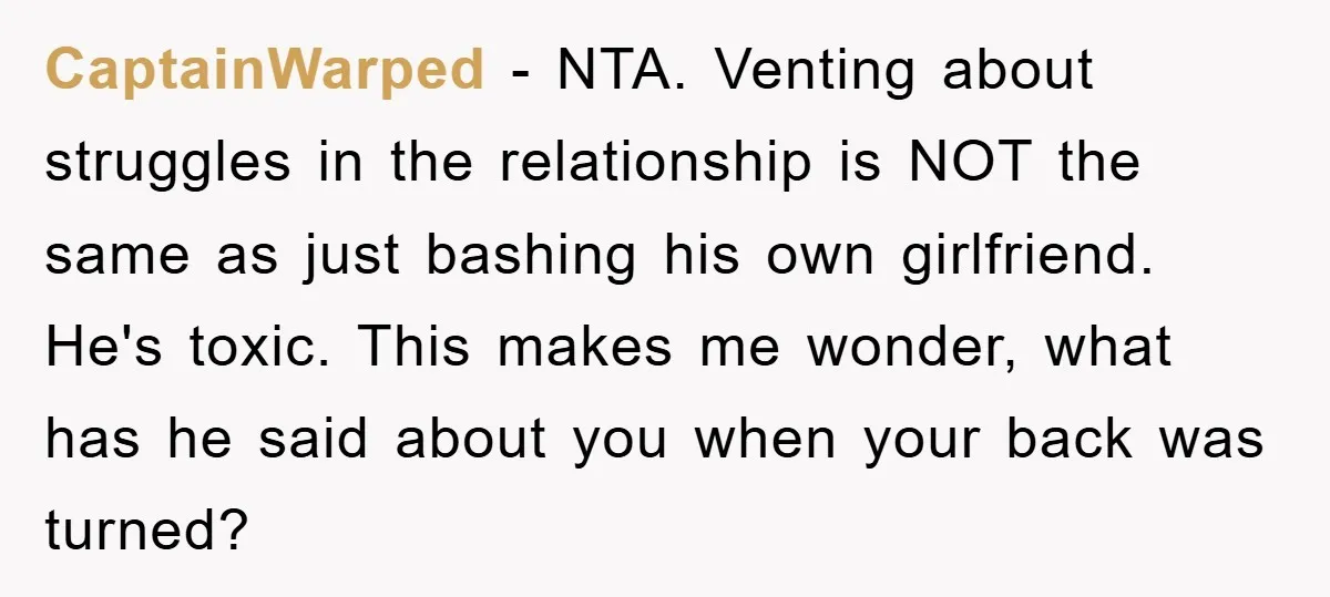 CaptainWarped - NTA. Venting about struggles in the relationship is NOT the same as just bashing his own girlfriend. He's toxic. This makes me wonder, what has he said about...