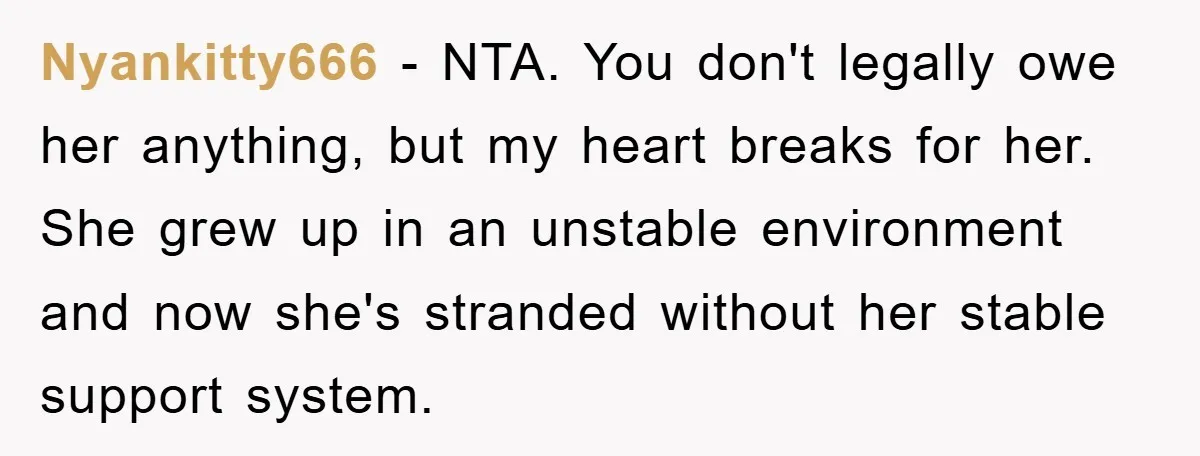 Nyankitty666 − NTA. You don't legally owe her anything, but my heart breaks for her. She grew up in an unstable environment and now she's stranded without her stable support...
