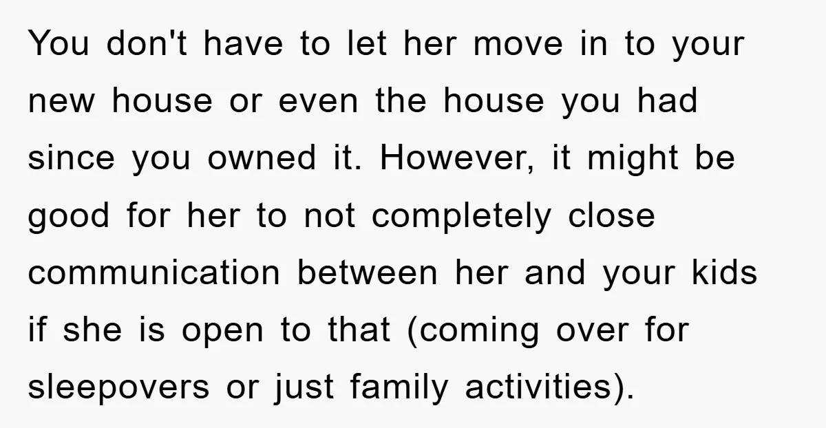 You don't have to let her move in to your new house or even the house you had since you owned it. However, it might be good for her to...