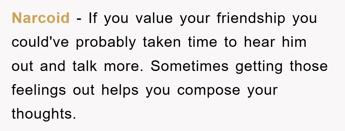 Narcoid - If you value your friendship you could've probably taken time to hear him out and talk more. Sometimes getting those feelings out helps you compose your thoughts.