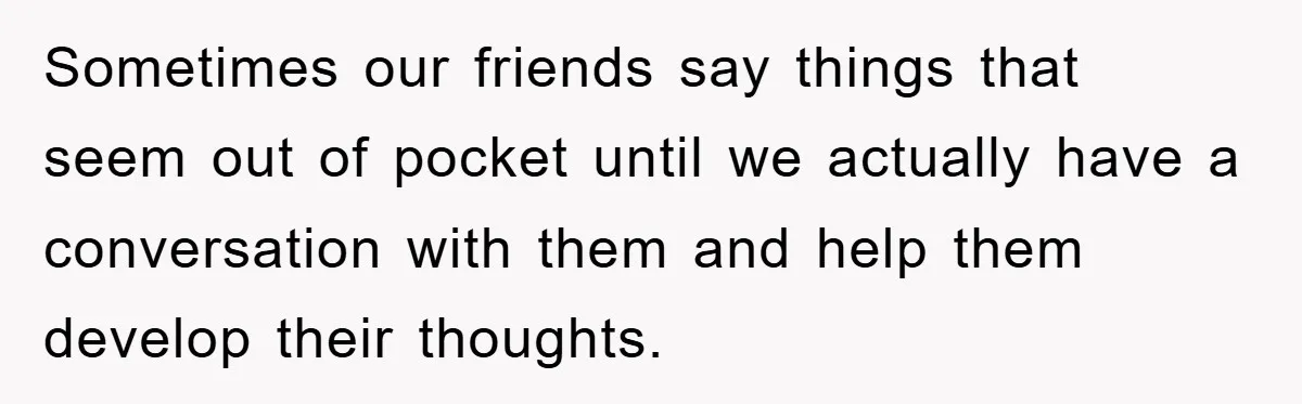 Sometimes our friends say things that seem out of pocket until we actually have a conversation with them and help them develop their thoughts.
