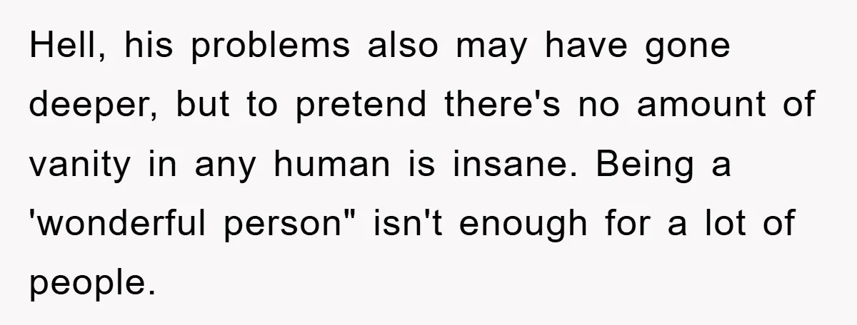 Hell, his problems also may have gone deeper, but to pretend there's no amount of vanity in any human is insane. Being a 'wonderful person" isn't enough for a lot...