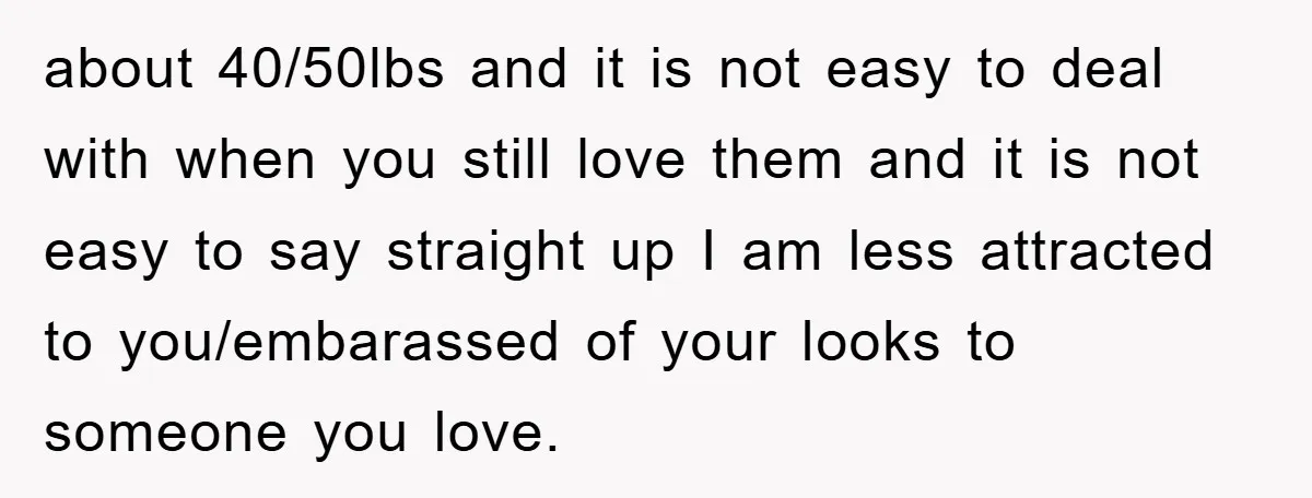 about 40/50lbs and it is not easy to deal with when you still love them and it is not easy to say straight up I am less attracted to you/embarassed...