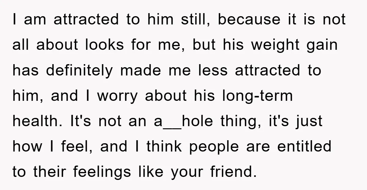 I am attracted to him still, because it is not all about looks for me, but his weight gain has definitely made me less attracted to him, and I worry...