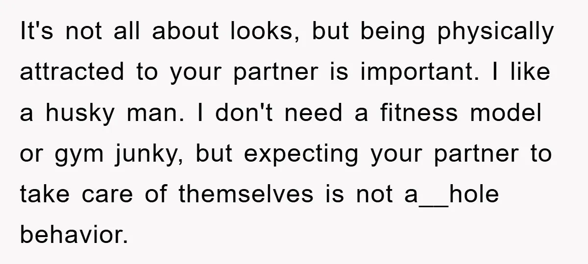 It's not all about looks, but being physically attracted to your partner is important. I like a husky man. I don't need a fitness model or gym junky, but expecting...