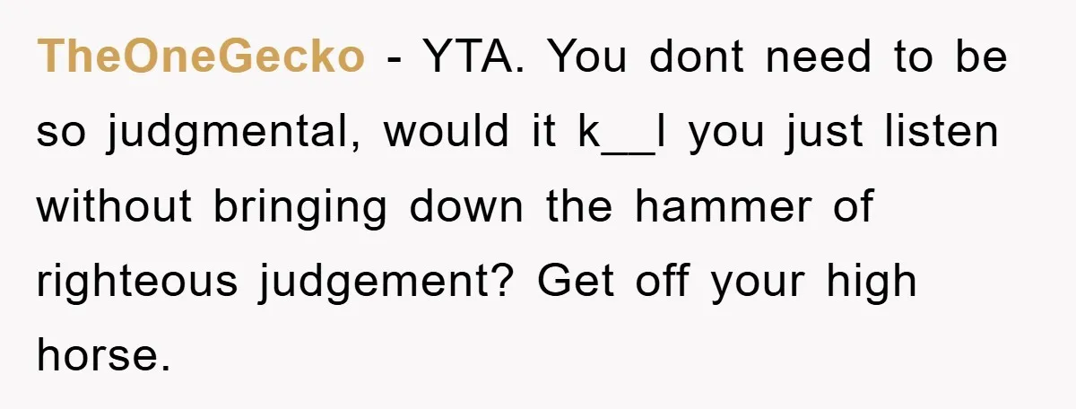 TheOneGecko - YTA. You dont need to be so judgmental, would it k__l you just listen without bringing down the hammer of righteous judgement? Get off your high horse.