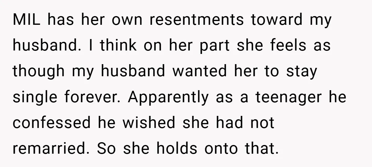 MIL has her own resentments toward my husband. I think on her part she feels as though my husband wanted her to stay single forever. Apparently as a teenager he...