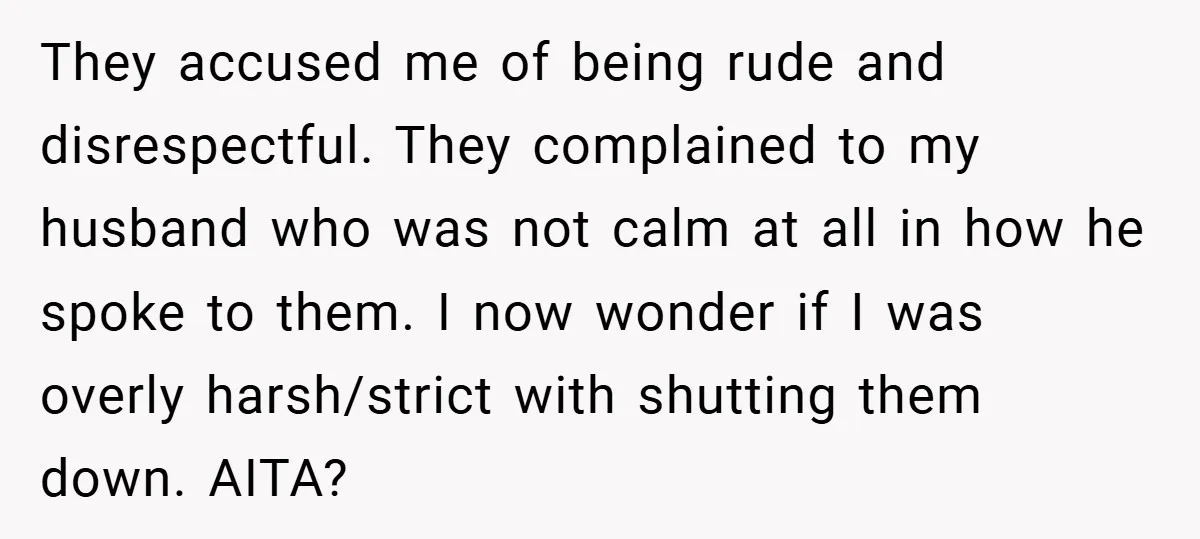 They accused me of being rude and disrespectful. They complained to my husband who was not calm at all in how he spoke to them. I now wonder if I...