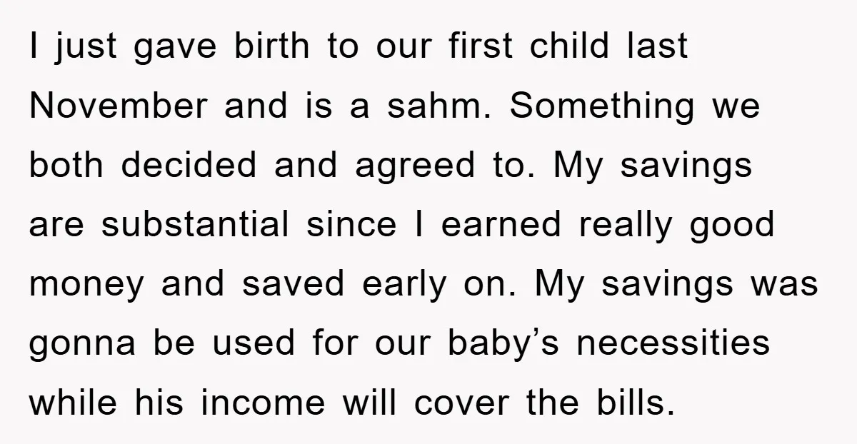 I just gave birth to our first child last November and is a sahm. Something we both decided and agreed to. My savings are substantial since I earned really good...