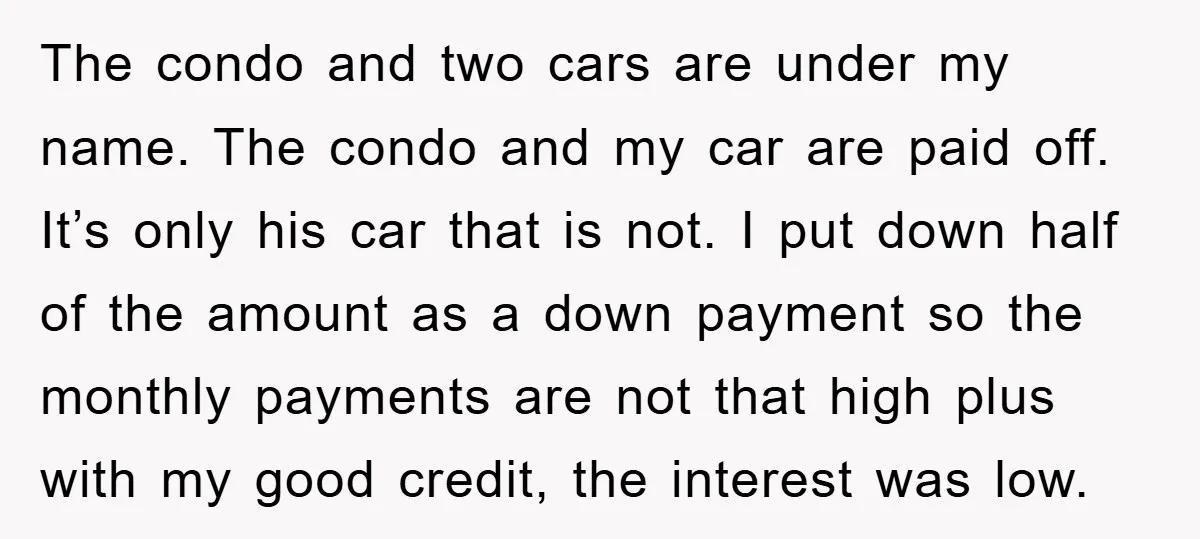 The condo and two cars are under my name. The condo and my car are paid off. It’s only his car that is not. I put down half of the...