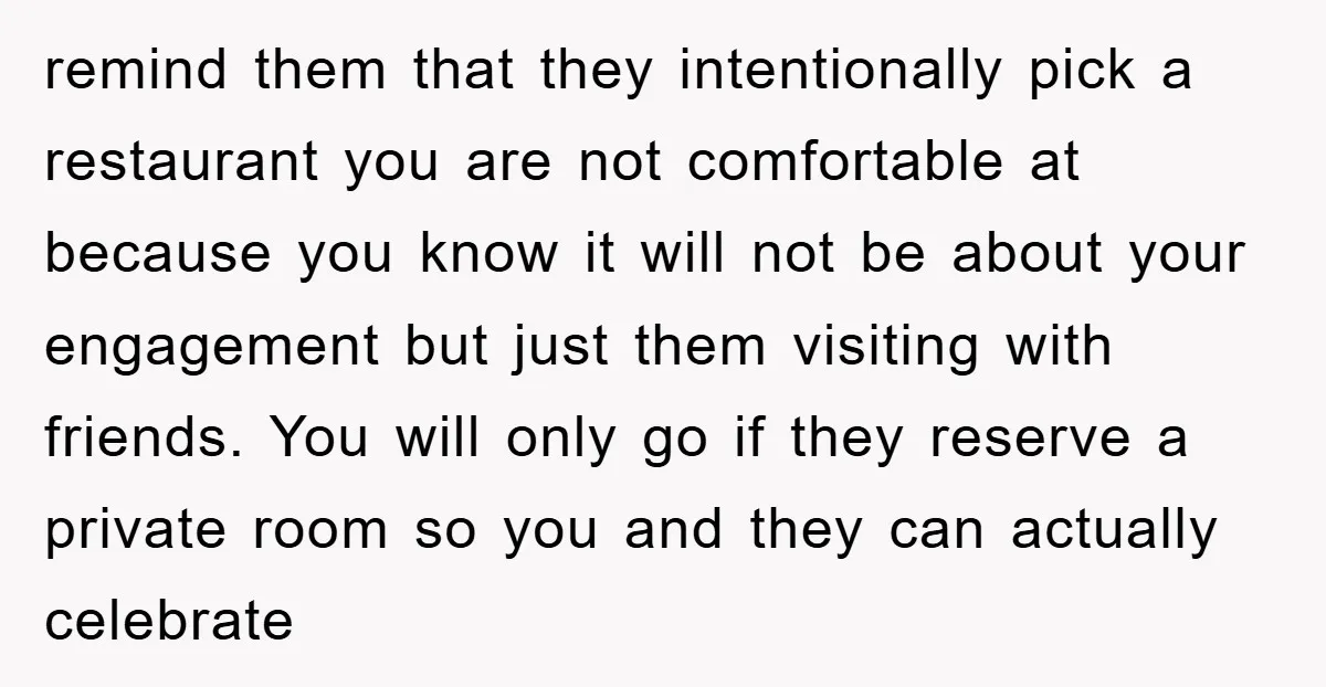 remind them that they intentionally pick a restaurant you are not comfortable at because you know it will not be about your engagement but just them visiting with friends. You...