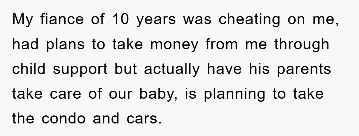 My fiance of 10 years was cheating on me, had plans to take money from me through child support but actually have his parents take care of our baby, is...