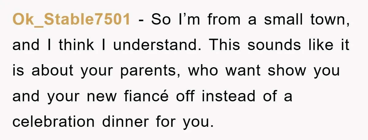 Ok_Stable7501 − So I’m from a small town, and I think I understand. This sounds like it is about your parents, who want show you and your new fiancé off...