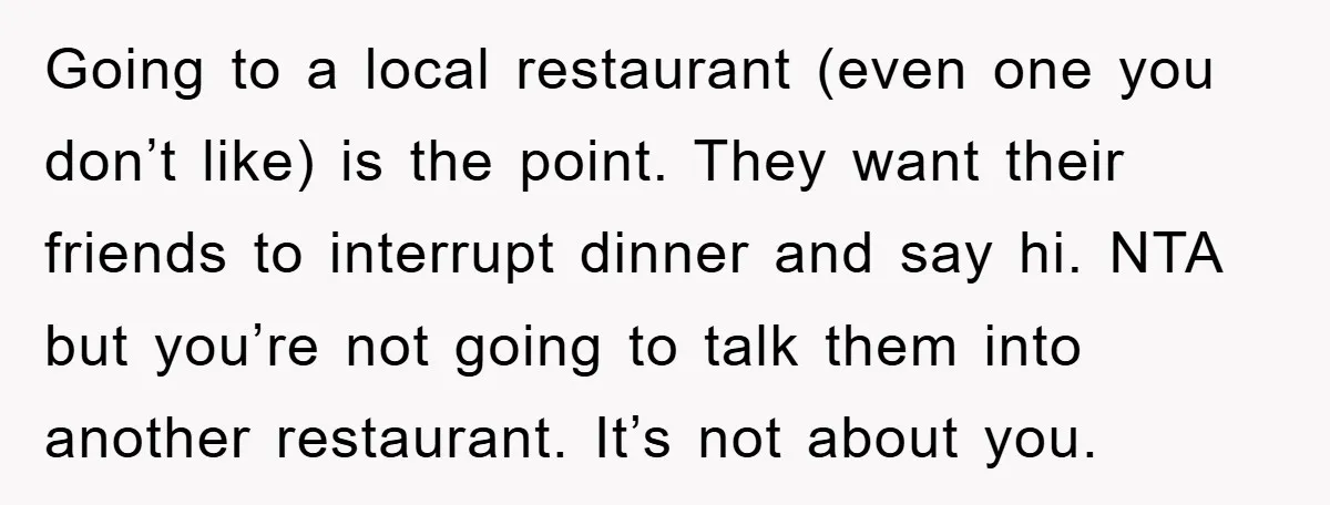 Going to a local restaurant (even one you don’t like) is the point. They want their friends to interrupt dinner and say hi. NTA but you’re not going to talk...