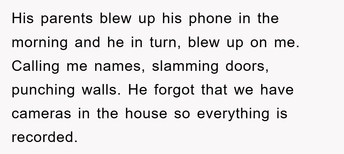 His parents blew up his phone in the morning and he in turn, blew up on me. Calling me names, slamming doors, punching walls. He forgot that we have cameras...