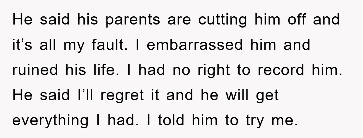 He said his parents are cutting him off and it’s all my fault. I embarrassed him and ruined his life. I had no right to record him. He said I’ll...