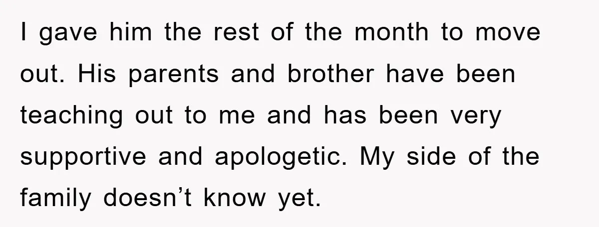 I gave him the rest of the month to move out. His parents and brother have been teaching out to me and has been very supportive and apologetic. My side...