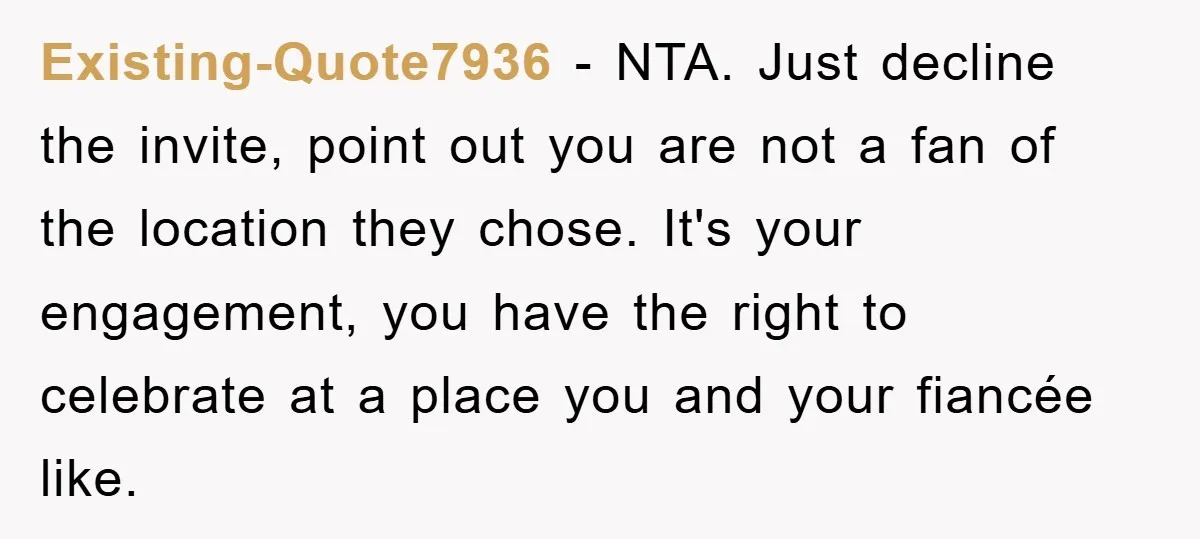 Existing-Quote7936 − NTA. Just decline the invite, point out you are not a fan of the location they chose. It's your engagement, you have the right to celebrate at a...