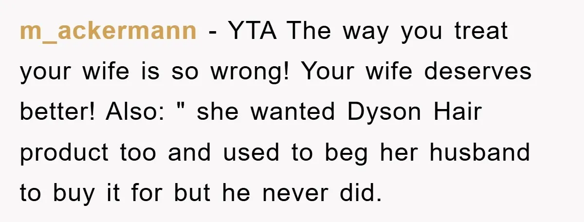 m_ackermann − YTA The way you treat your wife is so wrong! Your wife deserves better! Also: " she wanted Dyson Hair product too and used to beg her husband...
