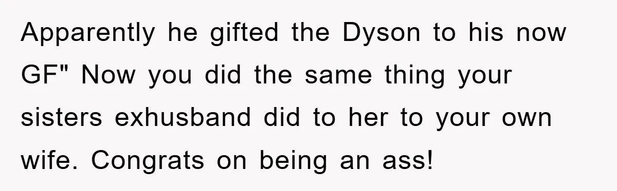 Apparently he gifted the Dyson to his now GF" Now you did the same thing your sisters exhusband did to her to your own wife. Congrats on being an ass!