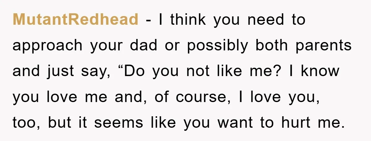 MutantRedhead − I think you need to approach your dad or possibly both parents and just say, “Do you not like me? I know you love me and, of course,...