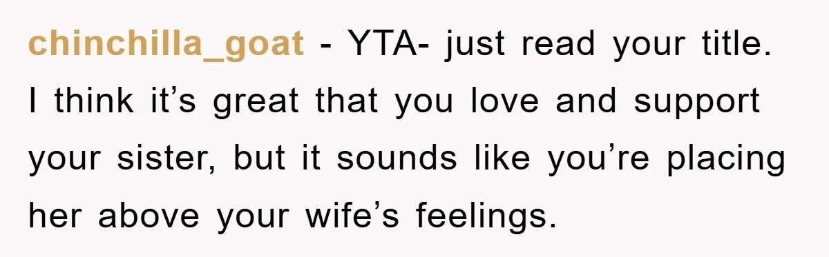 chinchilla_goat − YTA- just read your title. I think it’s great that you love and support your sister, but it sounds like you’re placing her above your wife’s feelings.