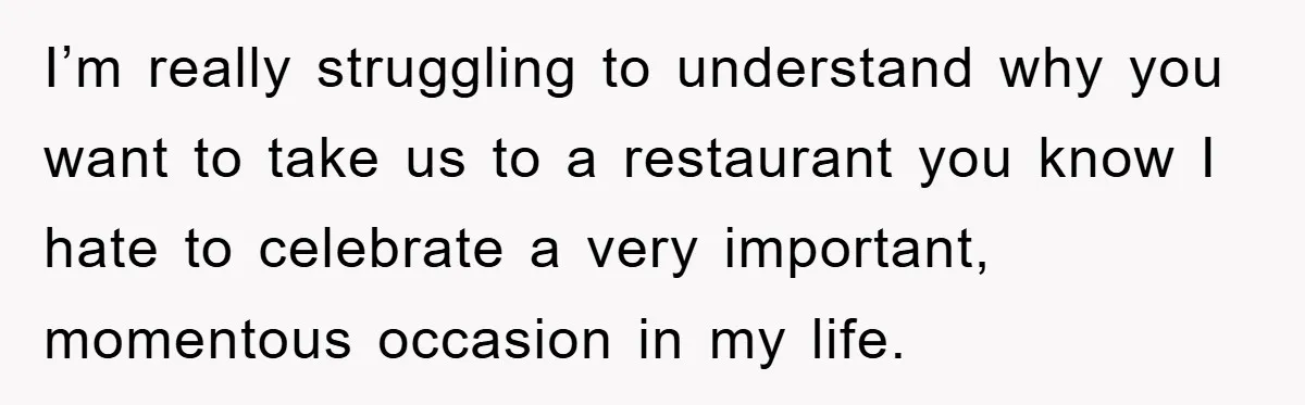I’m really struggling to understand why you want to take us to a restaurant you know I hate to celebrate a very important, momentous occasion in my life.
