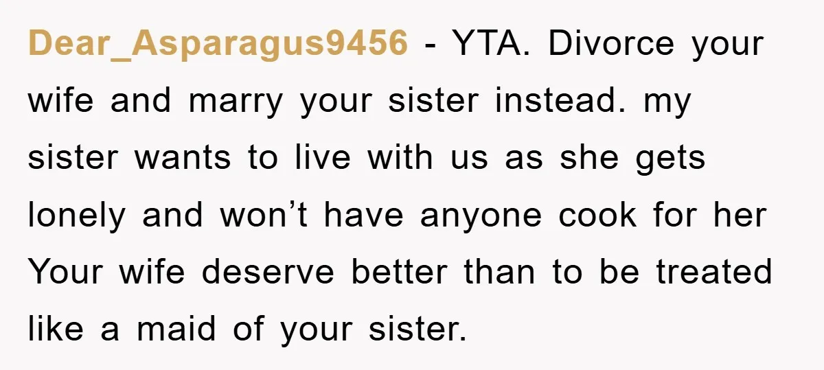 Dear_Asparagus9456 − YTA. Divorce your wife and marry your sister instead. my sister wants to live with us as she gets lonely and won’t have anyone cook for her Your...